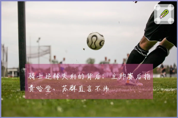 骑士逆转失利的背后：主帅赛后指责哈登，苏群直言不讳