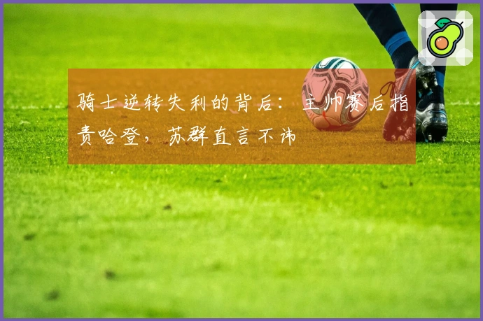 骑士逆转失利的背后：主帅赛后指责哈登，苏群直言不讳